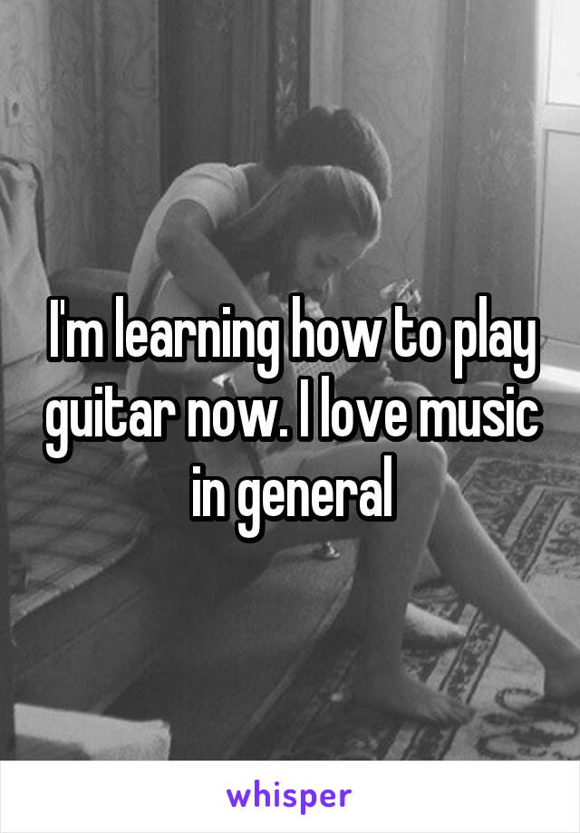I'm learning how to play guitar now. I love music in general