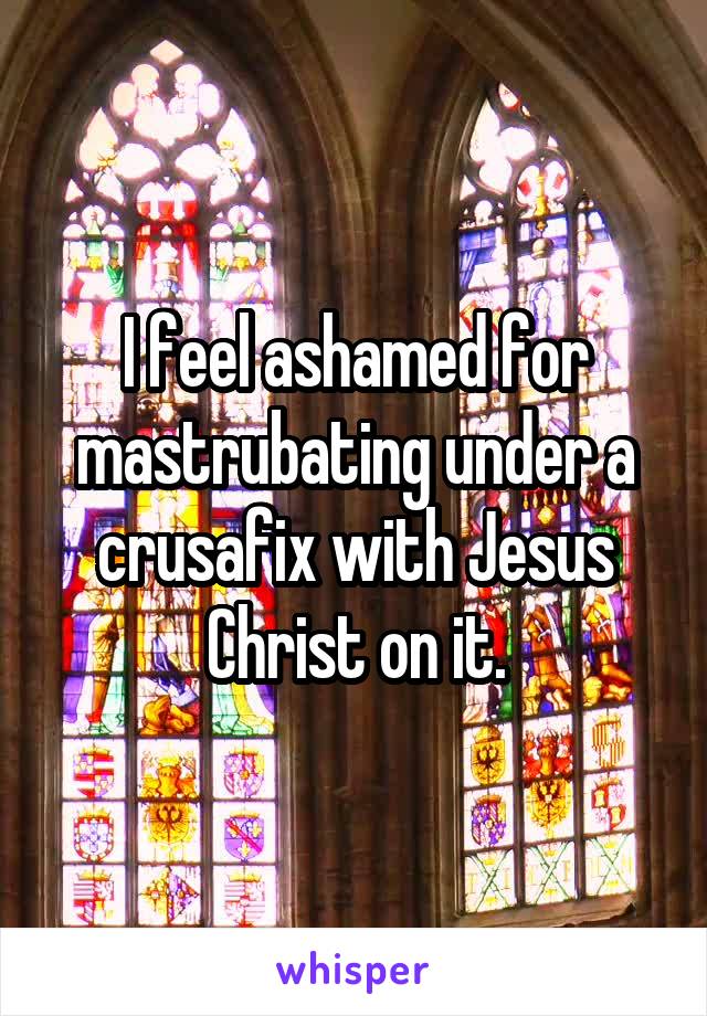 I feel ashamed for mastrubating under a crusafix with Jesus Christ on it.
