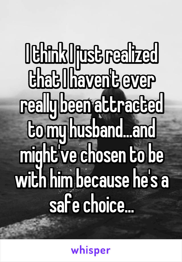 I think I just realized that I haven't ever really been attracted to my husband...and might've chosen to be with him because he's a safe choice...