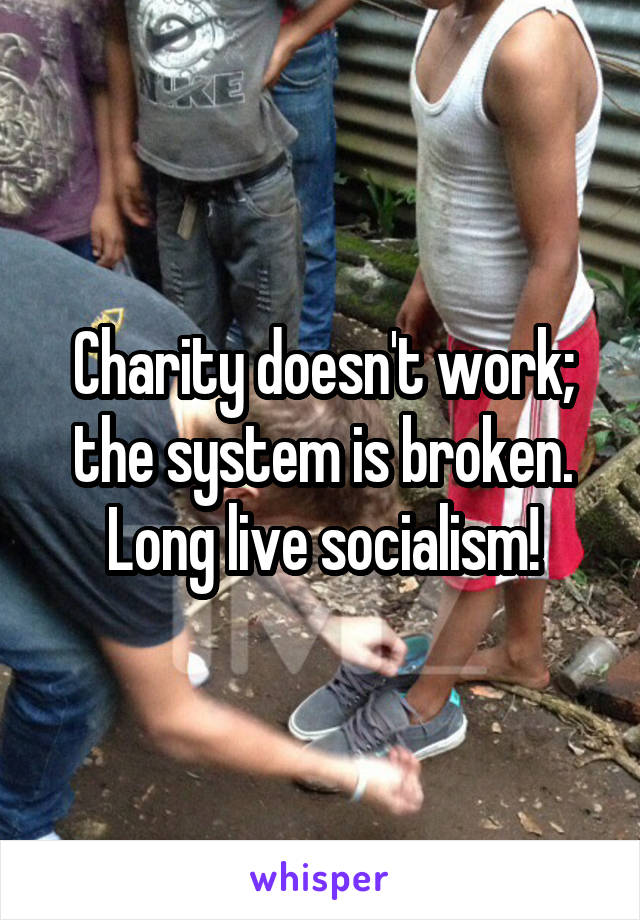 Charity doesn't work; the system is broken.
Long live socialism!