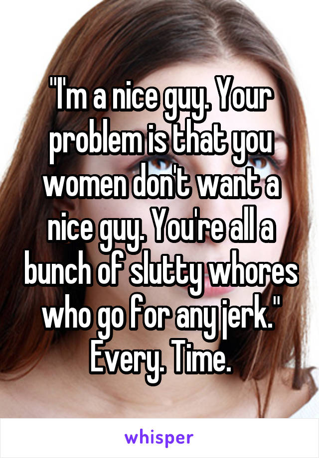 "I'm a nice guy. Your problem is that you women don't want a nice guy. You're all a bunch of slutty whores who go for any jerk."
Every. Time.