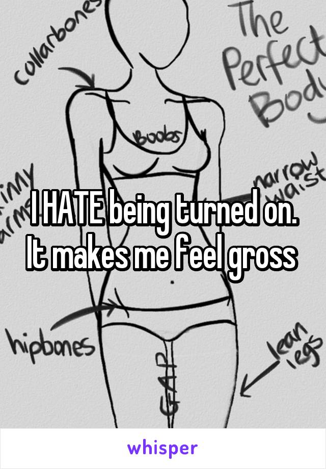 I HATE being turned on. It makes me feel gross 