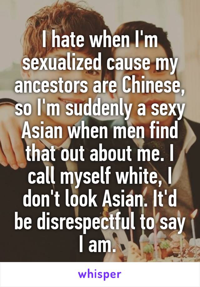 I hate when I'm sexualized cause my ancestors are Chinese, so I'm suddenly a sexy Asian when men find that out about me. I call myself white, I don't look Asian. It'd be disrespectful to say I am. 
