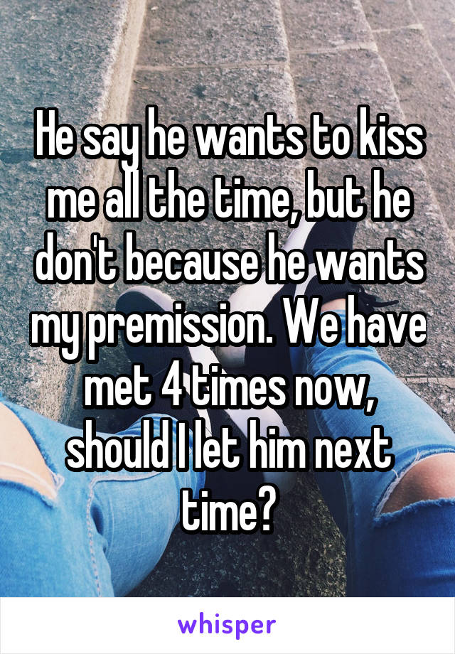 He say he wants to kiss me all the time, but he don't because he wants my premission. We have met 4 times now, should I let him next time?