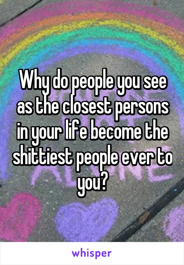 Why do people you see as the closest persons in your life become the shittiest people ever to you?