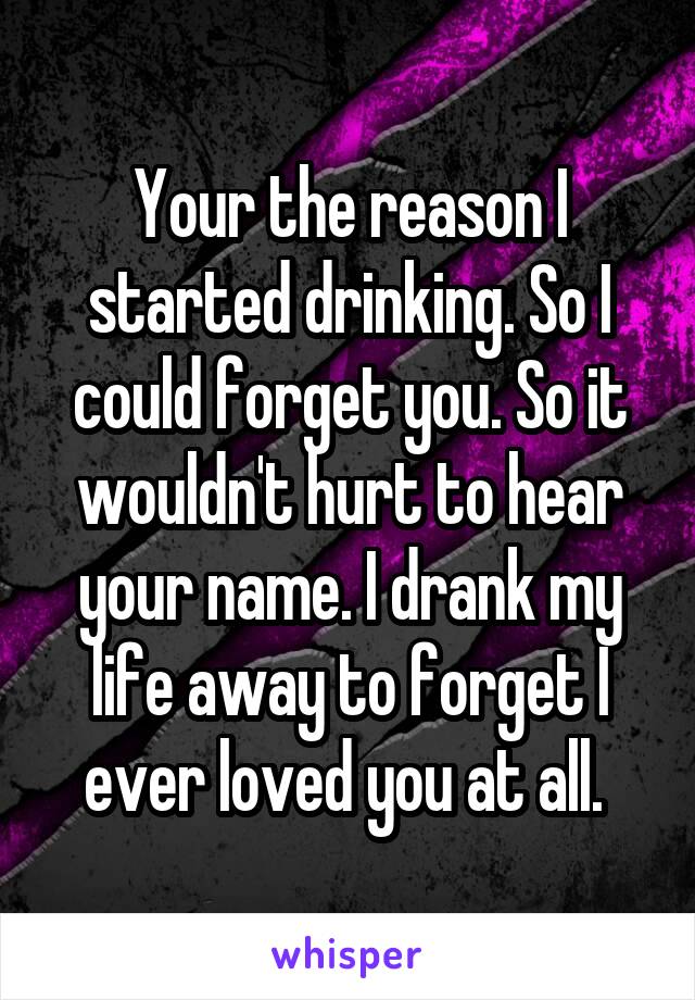 Your the reason I started drinking. So I could forget you. So it wouldn't hurt to hear your name. I drank my life away to forget I ever loved you at all. 