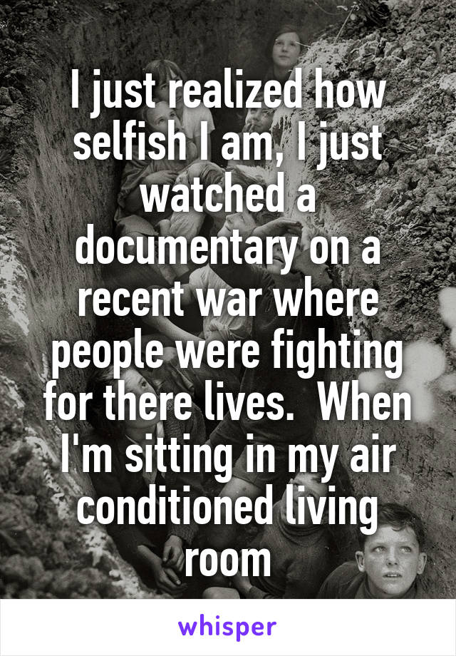 I just realized how selfish I am, I just watched a documentary on a recent war where people were fighting for there lives.  When I'm sitting in my air conditioned living room