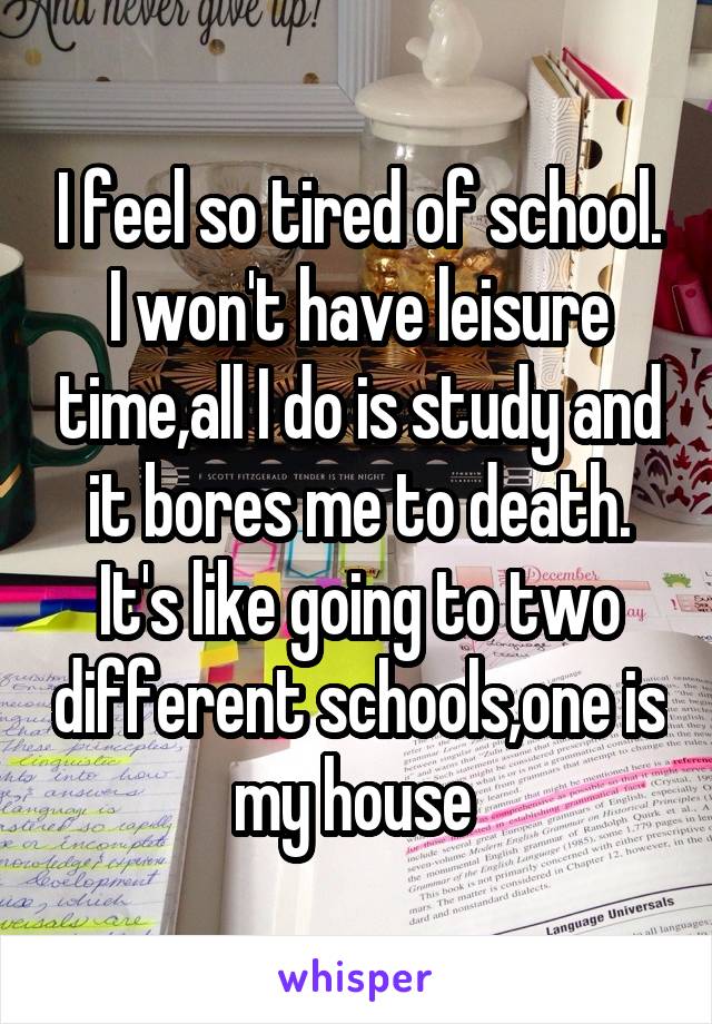 I feel so tired of school.
I won't have leisure time,all I do is study and it bores me to death.
It's like going to two different schools,one is my house 