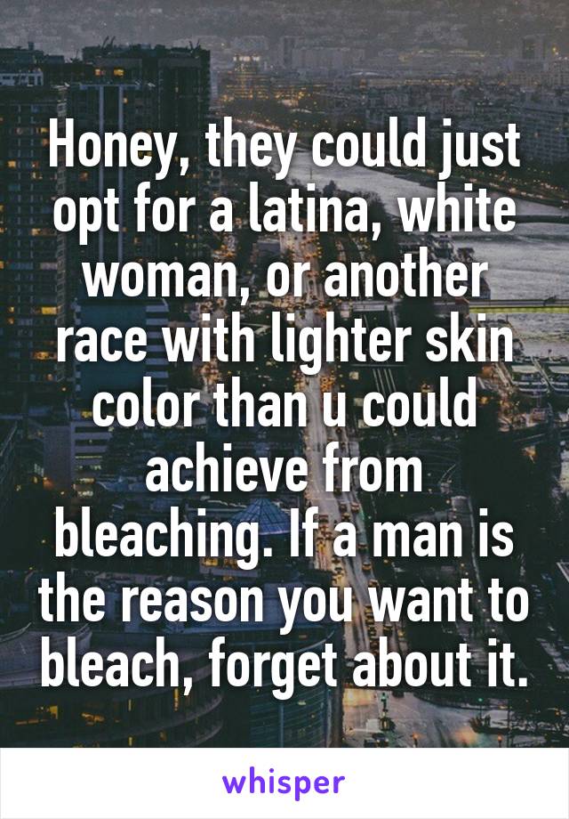 Honey, they could just opt for a latina, white woman, or another race with lighter skin color than u could achieve from bleaching. If a man is the reason you want to bleach, forget about it.