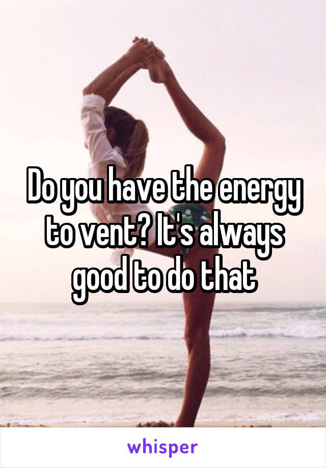 Do you have the energy to vent? It's always good to do that