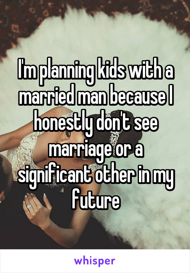 I'm planning kids with a married man because I honestly don't see marriage or a significant other in my future