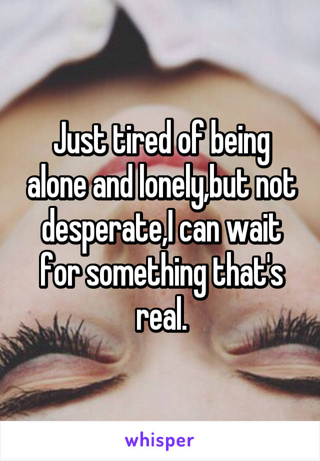 Just tired of being alone and lonely,but not desperate,I can wait for something that's real.