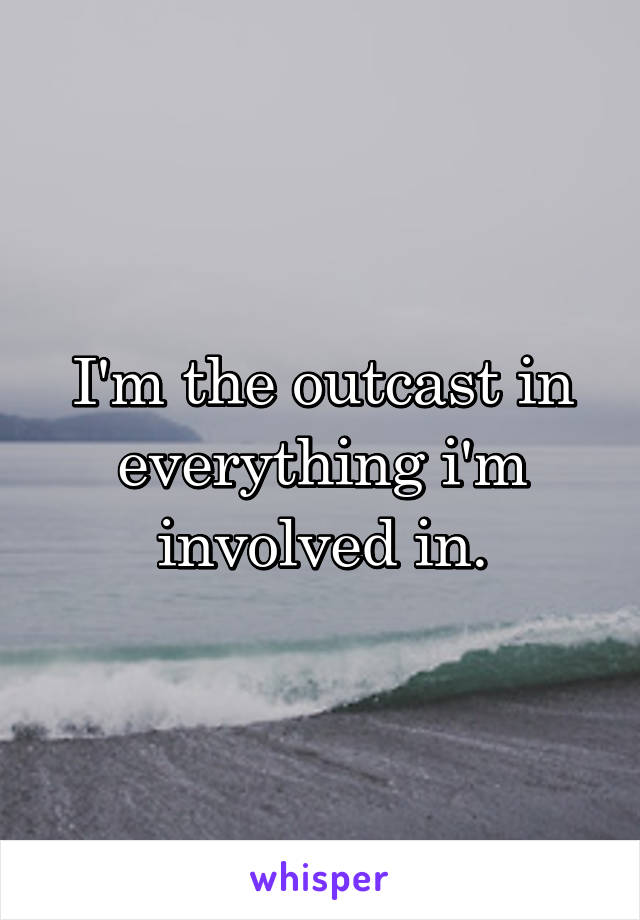 I'm the outcast in everything i'm involved in.
