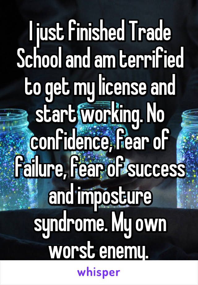 I just finished Trade School and am terrified to get my license and start working. No confidence, fear of failure, fear of success and imposture syndrome. My own worst enemy. 