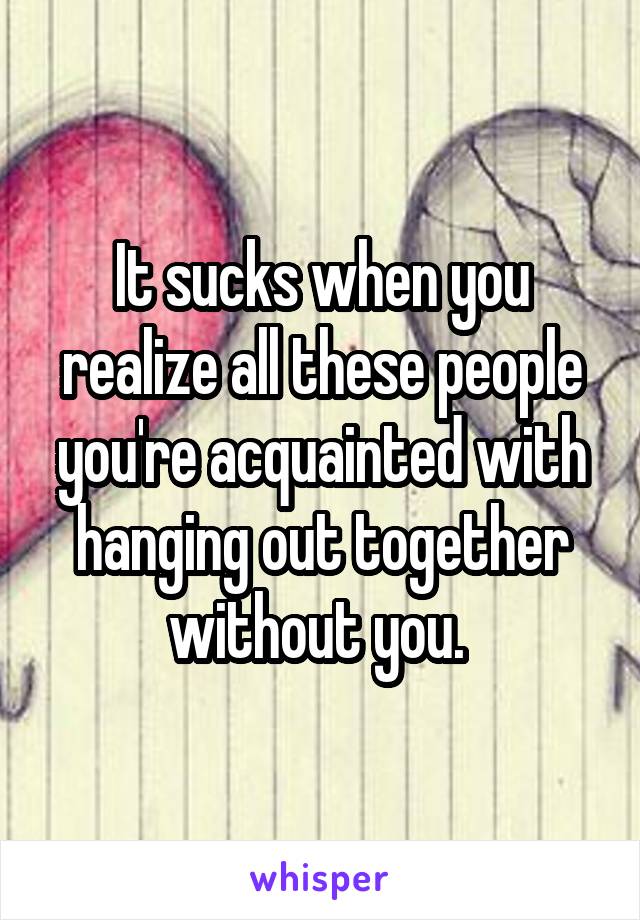 It sucks when you realize all these people you're acquainted with hanging out together without you. 