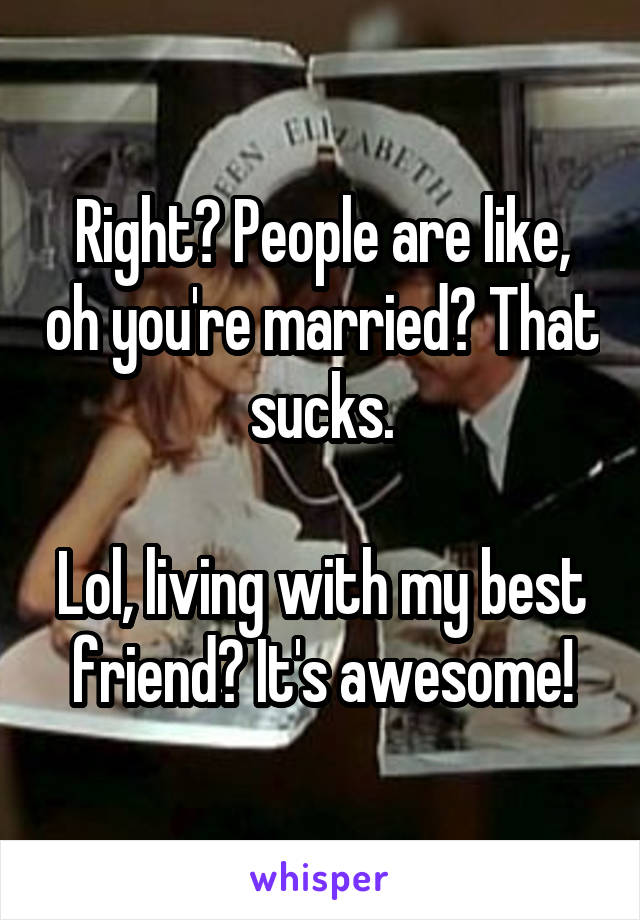 Right? People are like, oh you're married? That sucks.

Lol, living with my best friend? It's awesome!