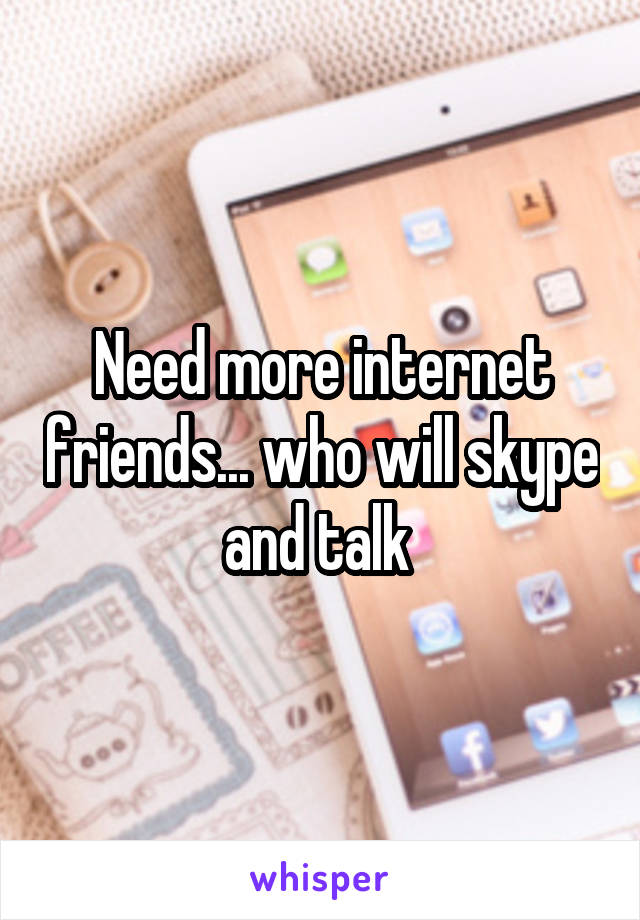 Need more internet friends... who will skype and talk 