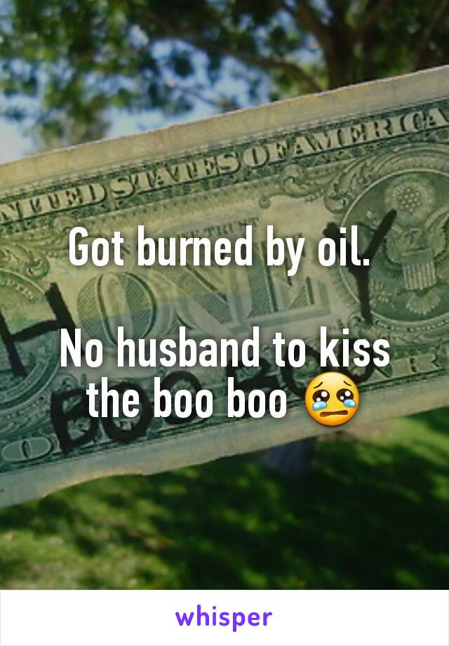 Got burned by oil. 

No husband to kiss the boo boo 😢