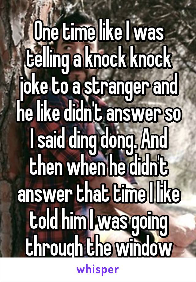 One time like I was telling a knock knock joke to a stranger and he like didn't answer so I said ding dong. And then when he didn't answer that time I like told him I was going through the window