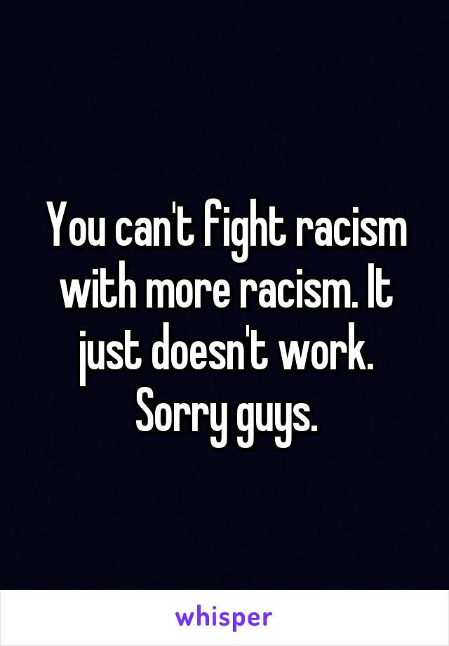 You can't fight racism with more racism. It just doesn't work. Sorry guys.