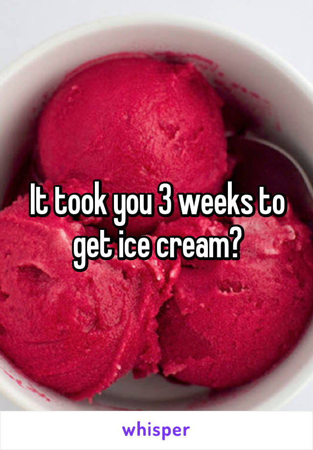 It took you 3 weeks to get ice cream?