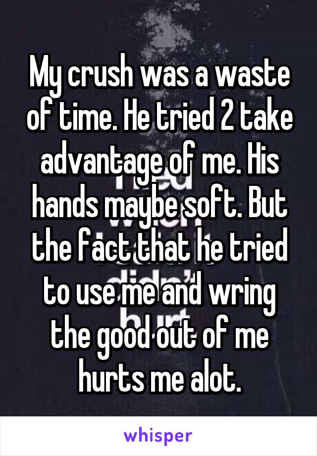 My crush was a waste of time. He tried 2 take advantage of me. His hands maybe soft. But the fact that he tried to use me and wring the good out of me hurts me alot.
