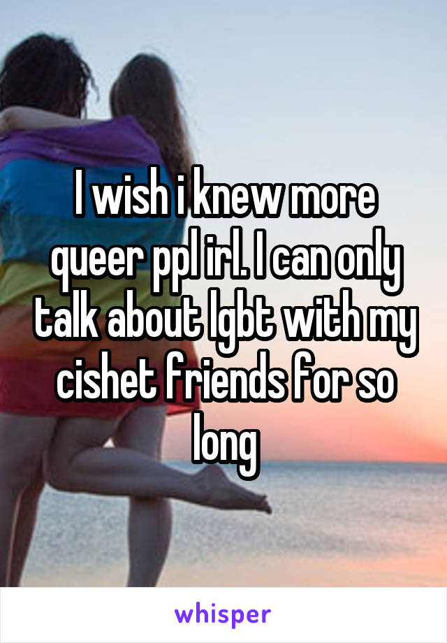 I wish i knew more queer ppl irl. I can only talk about lgbt with my cishet friends for so long