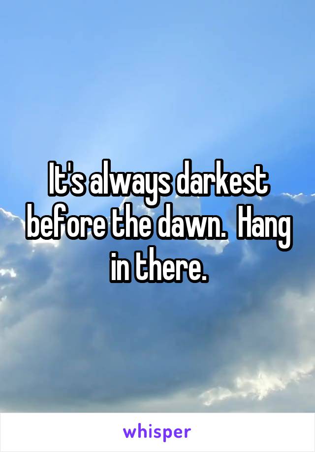 It's always darkest before the dawn.  Hang in there.