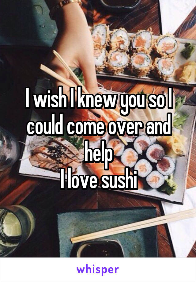 I wish I knew you so I could come over and help
I love sushi