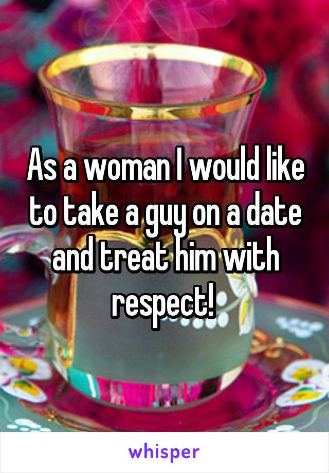 As a woman I would like to take a guy on a date and treat him with respect! 