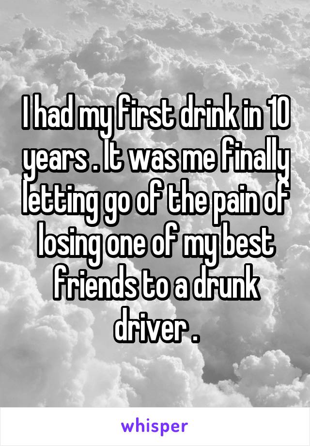 I had my first drink in 10 years . It was me finally letting go of the pain of losing one of my best friends to a drunk driver .