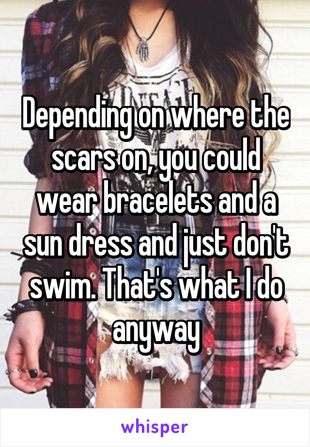 Depending on where the scars on, you could wear bracelets and a sun dress and just don't swim. That's what I do anyway