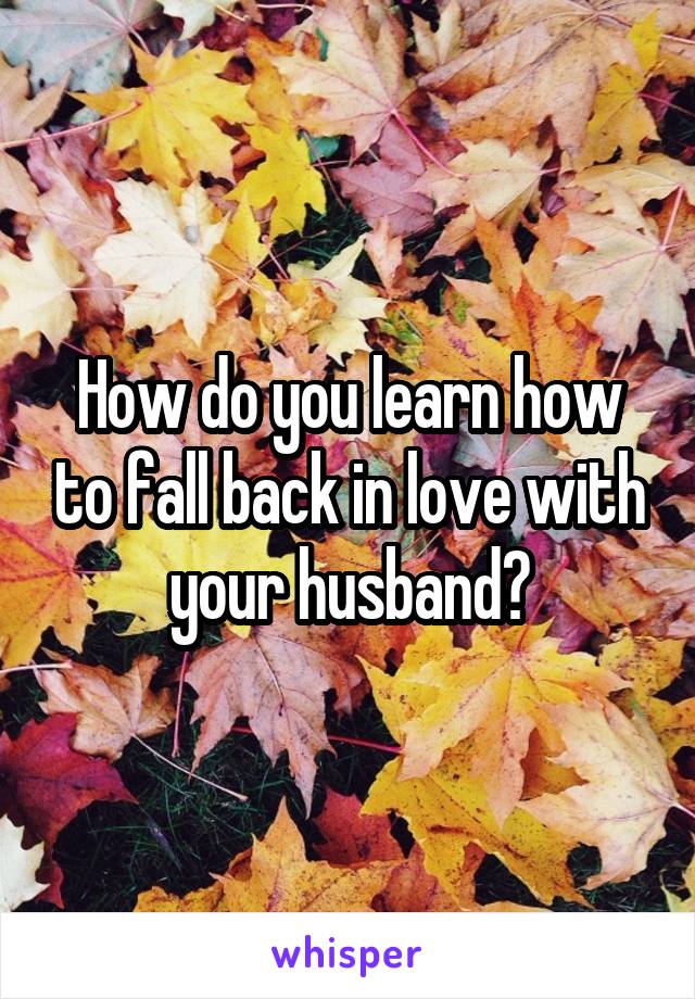 How do you learn how to fall back in love with your husband?