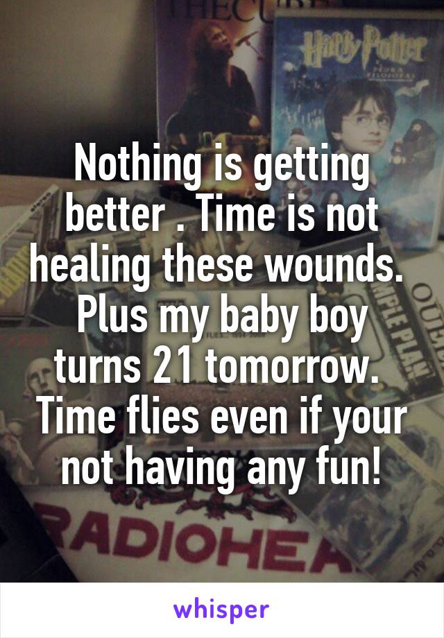 Nothing is getting better . Time is not healing these wounds.  Plus my baby boy turns 21 tomorrow.  Time flies even if your not having any fun!
