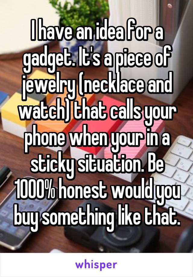 I have an idea for a gadget. It's a piece of jewelry (necklace and watch) that calls your phone when your in a sticky situation. Be 1000% honest would you buy something like that. 