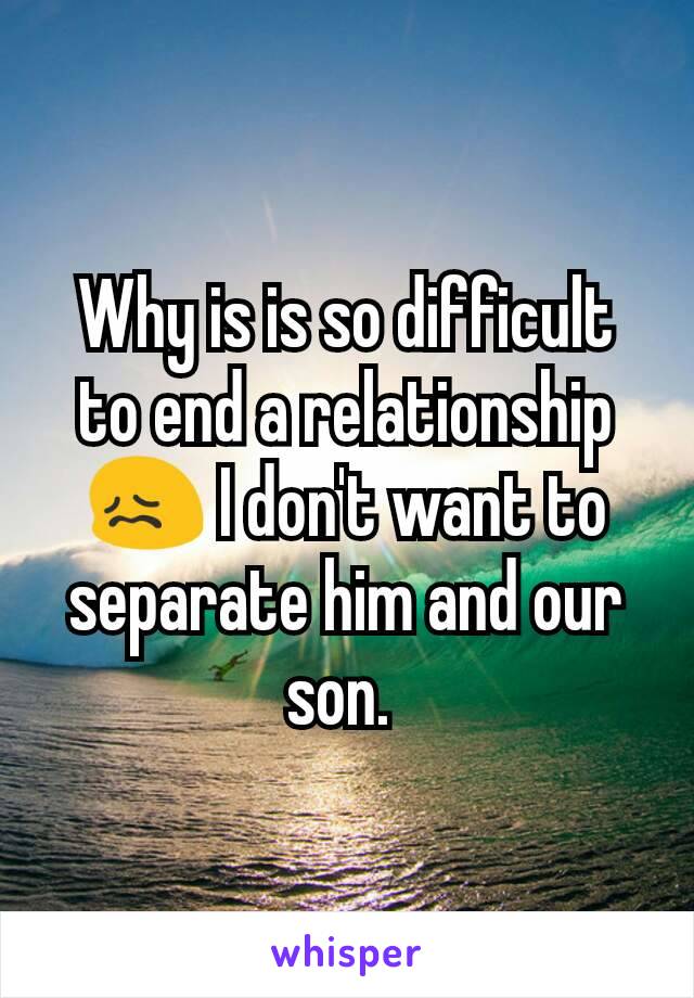 Why is is so difficult to end a relationship 😖 I don't want to separate him and our son. 