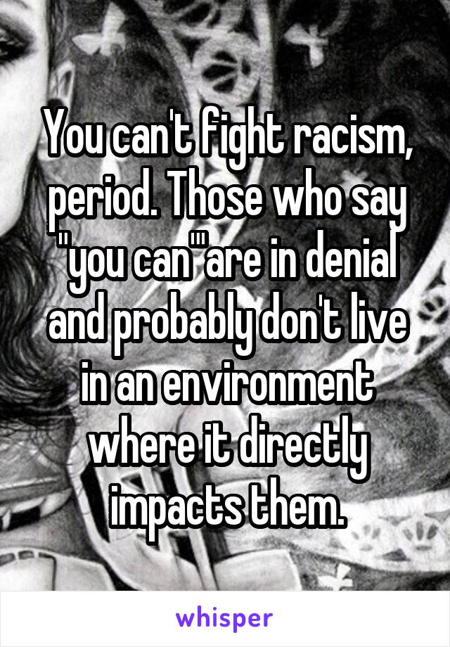 You can't fight racism, period. Those who say "you can"'are in denial and probably don't live in an environment where it directly impacts them.