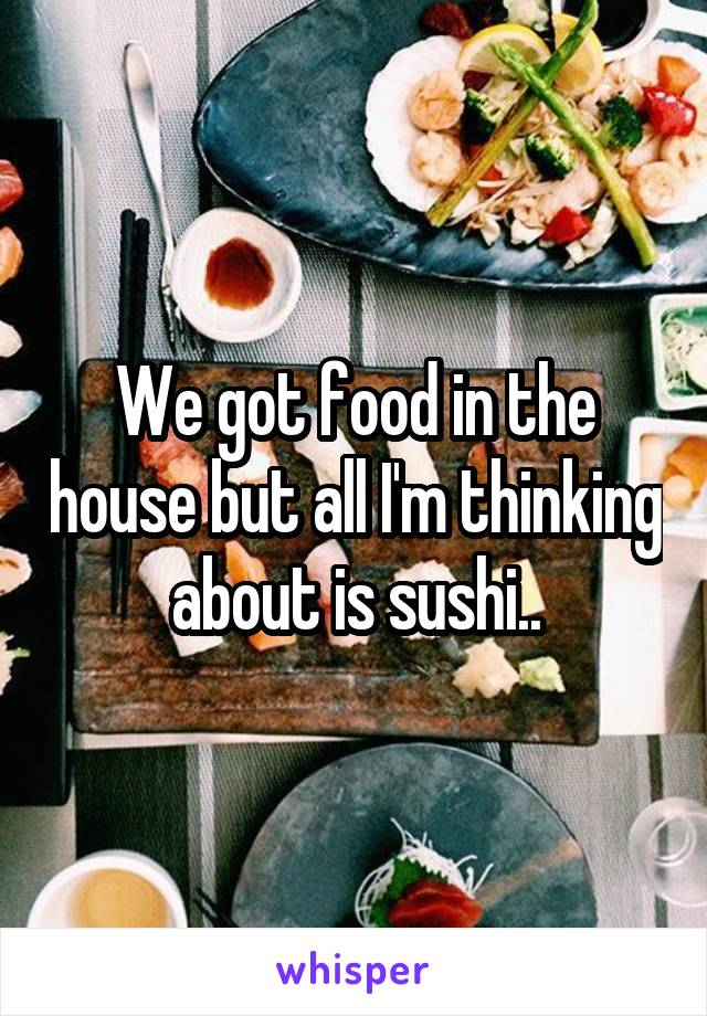 We got food in the house but all I'm thinking about is sushi..