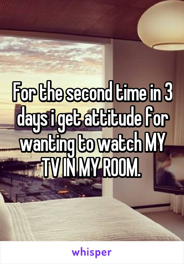 For the second time in 3 days i get attitude for wanting to watch MY TV IN MY ROOM. 