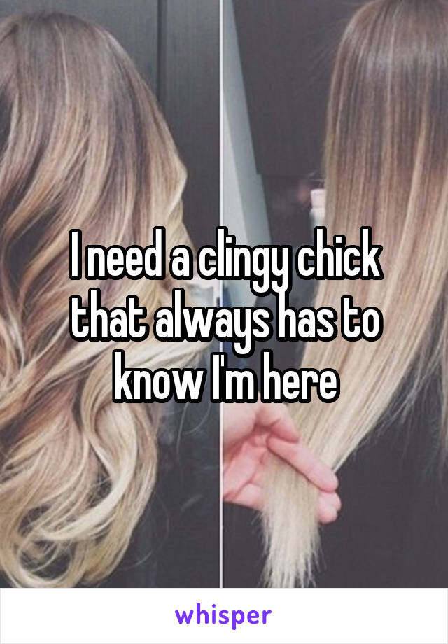 I need a clingy chick that always has to know I'm here