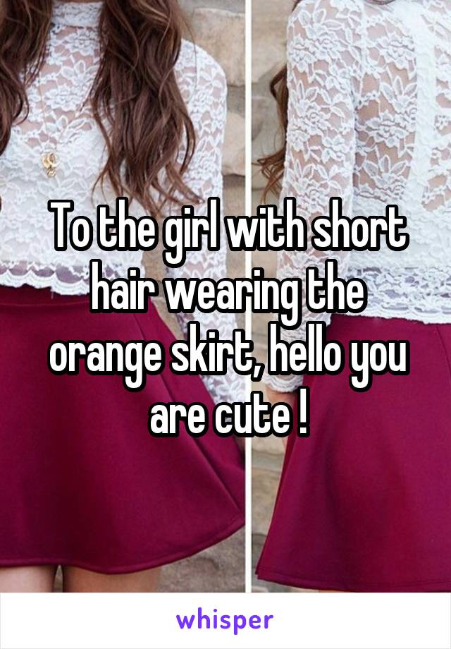 To the girl with short hair wearing the orange skirt, hello you are cute !