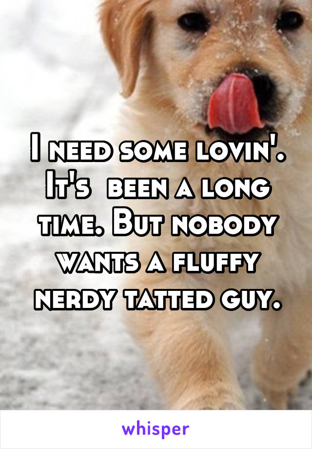 I need some lovin'. It's  been a long time. But nobody wants a fluffy nerdy tatted guy.