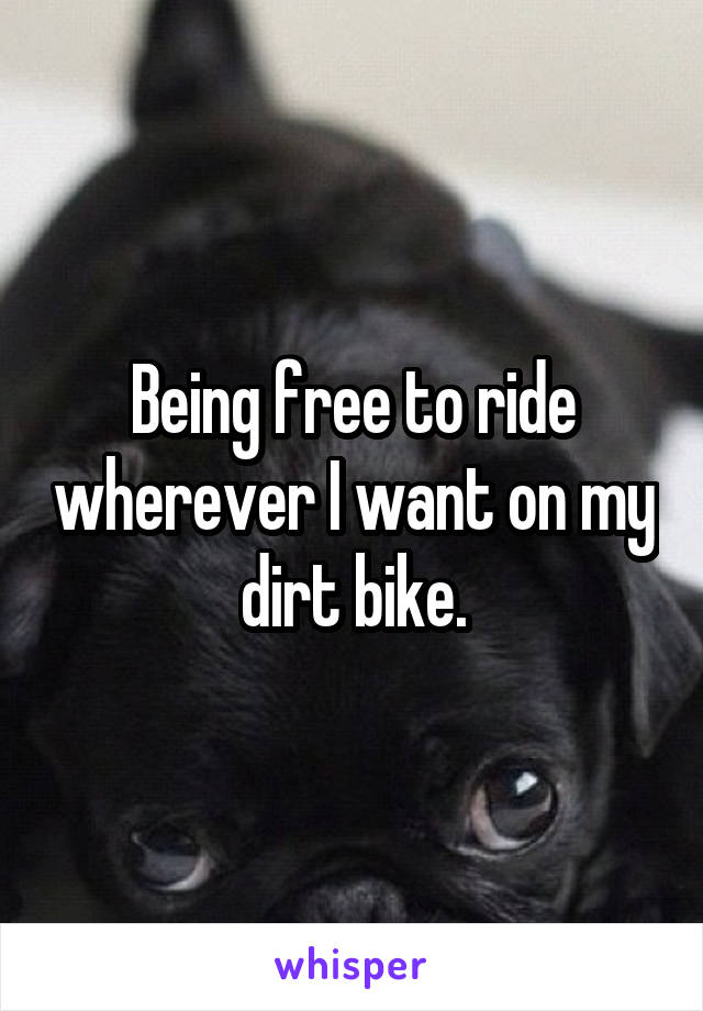 Being free to ride wherever I want on my dirt bike.