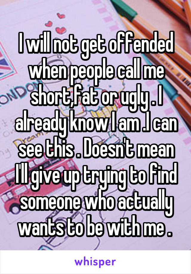 I will not get offended when people call me short,fat or ugly . I already know I am .I can see this . Doesn't mean I'll give up trying to find someone who actually wants to be with me . 