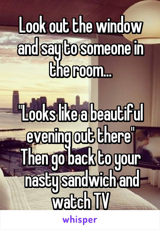 Look out the window and say to someone in the room...

"Looks like a beautiful evening out there"
Then go back to your
 nasty sandwich and watch TV