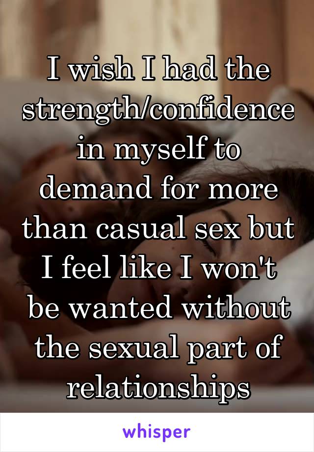 I wish I had the strength/confidence in myself to demand for more than casual sex but I feel like I won't be wanted without the sexual part of relationships
