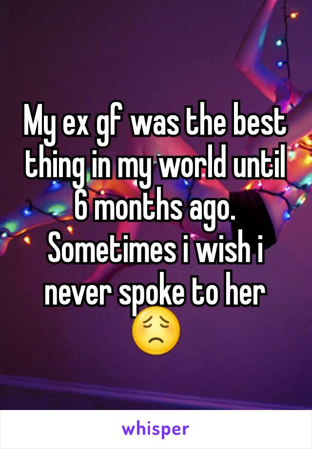 My ex gf was the best thing in my world until 6 months ago. Sometimes i wish i never spoke to her 😟