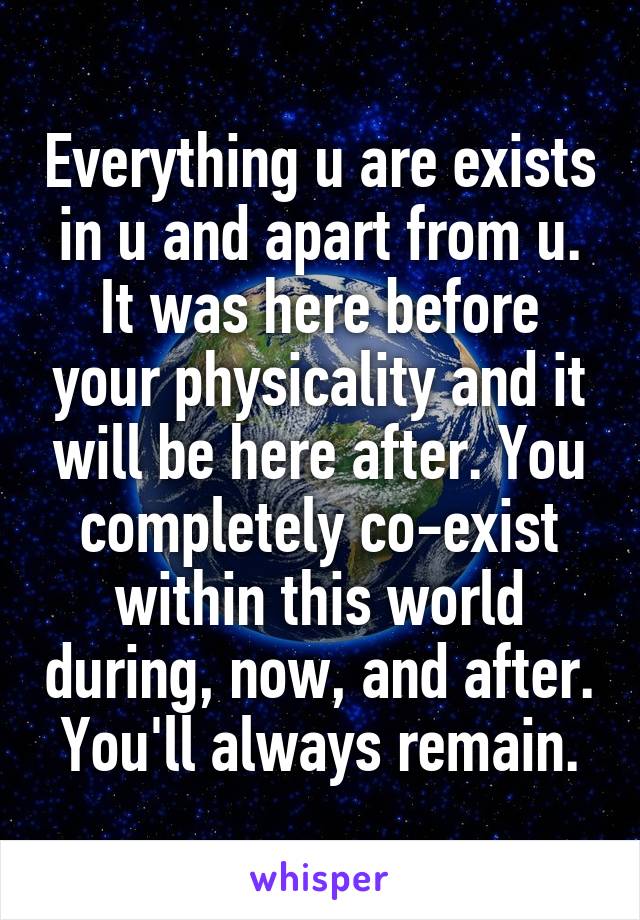 Everything u are exists in u and apart from u. It was here before your physicality and it will be here after. You completely co-exist within this world during, now, and after. You'll always remain.
