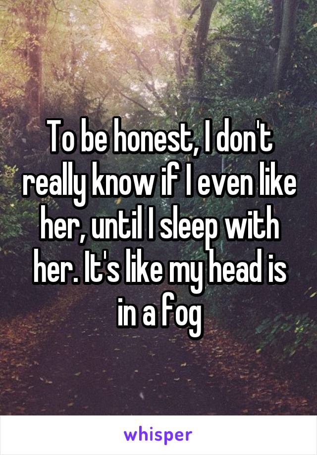 To be honest, I don't really know if I even like her, until I sleep with her. It's like my head is in a fog
