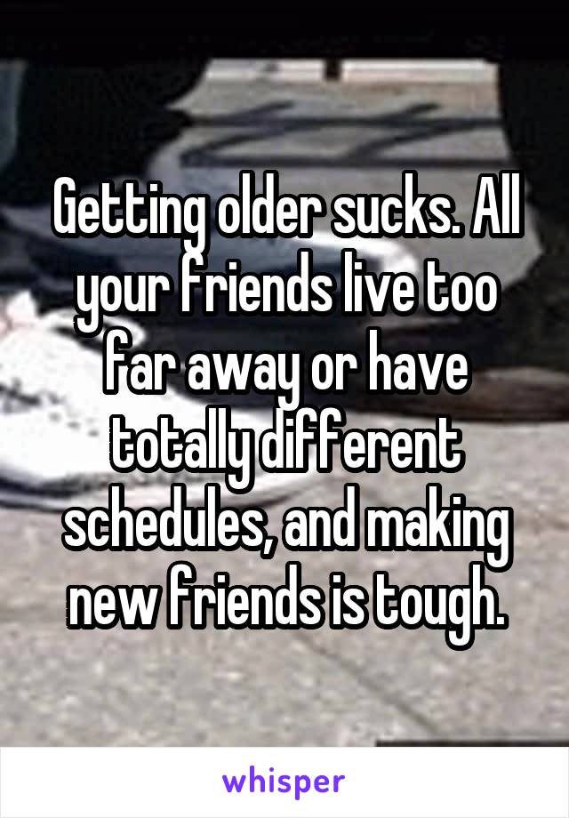 Getting older sucks. All your friends live too far away or have totally different schedules, and making new friends is tough.